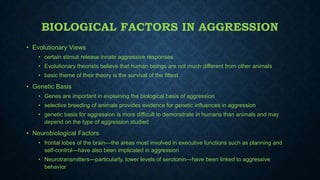 BIOLOGICAL FACTORS IN AGGRESSION
• Evolutionary Views
• certain stimuli release innate aggressive responses
• Evolutionary theorists believe that human beings are not much different from other animals
• basic theme of their theory is the survival of the fittest

• Genetic Basis
• Genes are important in explaining the biological basis of aggression

• selective breeding of animals provides evidence for genetic influences in aggression
• genetic basis for aggression is more difficult to demonstrate in humans than animals and may
depend on the type of aggression studied

• Neurobiological Factors
• frontal lobes of the brain—the areas most involved in executive functions such as planning and
self-control—have also been implicated in aggression
• Neurotransmitters—particularly, lower levels of serotonin—have been linked to aggressive
behavior

 