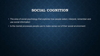 SOCIAL COGNITION
• The area of social psychology that explores how people select, interpret, remember and
use social information
• Is the mental processes people use to make sense out of their social environment

 