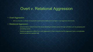 Overt v. Relational Aggression
• Overt Aggression
•

refers to physically or verbally harming another person directly. Males tend to be higher in overt aggression than females.

• Relational Aggression
• behavior that is meant to harm the social standing of another person through activities such as gossiping and
spreading rumors
• Relational aggression differs from overt aggression in that it requires that the aggressor have a considerable
level of social and cognitive skill.

 