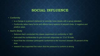SOCIAL INFLUENCE
• Conformity
• is a change in a person's behavior to coincide more closely with a group standard.
• Conformity takes many forms and affects many aspects of people's lives, in negative and
positive ways.

• Asch’s Study
• Solomon Asch conducted this classic experiment on conformity in 1951
• instructed the confederates to give incorrect responses on 12 of 18 trials
• found that the volunteer participants conformed to the incorrect answers 35 percent of the
time
• research has supported the notion that the pressure to conform is strong

 