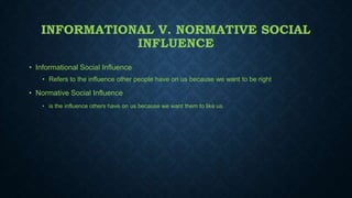 INFORMATIONAL V. NORMATIVE SOCIAL
INFLUENCE
• Informational Social Influence
• Refers to the influence other people have on us because we want to be right

• Normative Social Influence
• is the influence others have on us because we want them to like us.

 