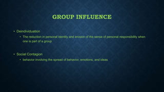 GROUP INFLUENCE
• Deindividuation
• The reduction in personal identity and erosion of the sense of personal responsibility when
one is part of a group

• Social Contagion
• behavior involving the spread of behavior, emotions, and ideas

 