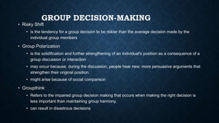 GROUP DECISION-MAKING

• Risky Shift

• is the tendency for a group decision to be riskier than the average decision made by the
individual group members

• Group Polarization
• is the solidification and further strengthening of an individual's position as a consequence of a
group discussion or interaction
• may occur because, during the discussion, people hear new, more persuasive arguments that
strengthen their original position.
• might arise because of social comparison

• Groupthink
• Refers to the impaired group decision making that occurs when making the right decision is
less important than maintaining group harmony.
• can result in disastrous decisions

 
