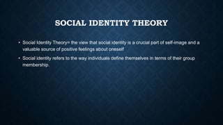 SOCIAL IDENTITY THEORY
• Social Identity Theory= the view that social identity is a crucial part of self-image and a
valuable source of positive feelings about oneself
• Social identity refers to the way individuals define themselves in terms of their group
membership.

 