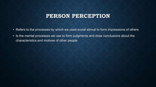 PERSON PERCEPTION
• Refers to the processes by which we used social stimuli to form impressions of others

• Is the mental processes we use to form judgments and draw conclusions about the
characteristics and motives of other people

 