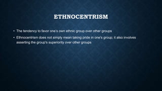 ETHNOCENTRISM
• The tendency to favor one’s own ethnic group over other groups

• Ethnocentrism does not simply mean taking pride in one's group; it also involves
asserting the group's superiority over other groups

 