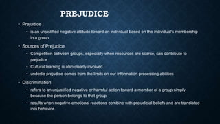 PREJUDICE
• Prejudice
• is an unjustified negative attitude toward an individual based on the individual's membership
in a group

• Sources of Prejudice
• Competition between groups, especially when resources are scarce, can contribute to
prejudice
• Cultural learning is also clearly involved
• underlie prejudice comes from the limits on our information-processing abilities

• Discrimination
• refers to an unjustified negative or harmful action toward a member of a group simply
because the person belongs to that group
• results when negative emotional reactions combine with prejudicial beliefs and are translated
into behavior

 