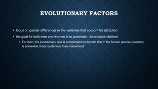 EVOLUTIONARY FACTORS
• focus on gender differences in the variables that account for attraction

• the goal for both men and women is to procreate—to produce children
• For men, this evolutionary task is complicated by the fact that in the human species, paternity
is somewhat more mysterious than motherhood

 
