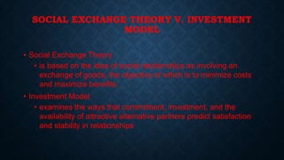SOCIAL EXCHANGE THEORY V. INVESTMENT
MODEL
• Social Exchange Theory
• is based on the idea of social relationships as involving an
exchange of goods, the objective of which is to minimize costs
and maximize benefits.

• Investment Model
• examines the ways that commitment, investment, and the
availability of attractive alternative partners predict satisfaction
and stability in relationships

 
