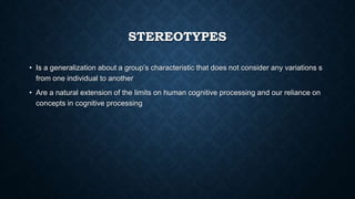 STEREOTYPES
• Is a generalization about a group’s characteristic that does not consider any variations s
from one individual to another
• Are a natural extension of the limits on human cognitive processing and our reliance on
concepts in cognitive processing

 
