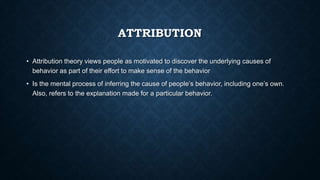 ATTRIBUTION
• Attribution theory views people as motivated to discover the underlying causes of
behavior as part of their effort to make sense of the behavior
• Is the mental process of inferring the cause of people’s behavior, including one’s own.
Also, refers to the explanation made for a particular behavior.

 