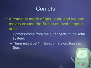 Comets
• A comet is made of gas, dust, and ice and
moves around the Sun in an oval-shaped
orbit.
– Comets come from the outer parts of the solar
system.
– There might be 1 trillion comets orbiting the
Sun.

 
