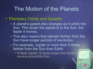 The Motion of the Planets
• Planetary Orbits and Speeds
– A planet’s speed also changes as it orbits the
Sun. The closer the planet is to the Sun, the
faster it moves.
– This also means that planets farther from the
Sun have longer periods of revolution.
– For example, Jupiter is more than 5 times
farther from the Sun than Earth.
• It takes Jupiter 12 times longer than Earth to
revolve around the Sun.

 