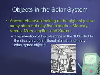 Objects in the Solar System
• Ancient observes looking at the night sky saw
many stars but only five planets – Mercury,
Venus, Mars, Jupiter, and Saturn.
– The invention of the telescope in the 1600s led to
the discovery of additional planets and many
other space objects.

 