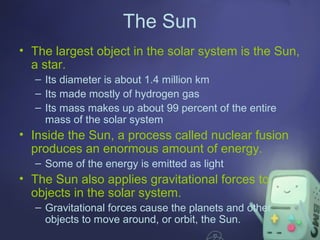 The Sun
• The largest object in the solar system is the Sun,
a star.
– Its diameter is about 1.4 million km
– Its made mostly of hydrogen gas
– Its mass makes up about 99 percent of the entire
mass of the solar system

• Inside the Sun, a process called nuclear fusion
produces an enormous amount of energy.
– Some of the energy is emitted as light

• The Sun also applies gravitational forces to
objects in the solar system.
– Gravitational forces cause the planets and other
objects to move around, or orbit, the Sun.

 