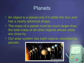 Planets
• An object is a planet only if it orbits the Sun and
has a nearly spherical shape.
• The mass of a planet must be much larger than
the total mass of all other objects whose orbits
are close by.
• Our solar system has eight objects classified as
planets.

 
