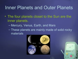 Inner Planets and Outer Planets
• The four planets closet to the Sun are the
inner planets.
– Mercury, Venus, Earth, and Mars
– These planets are mainly made of solid rocky
materials

 
