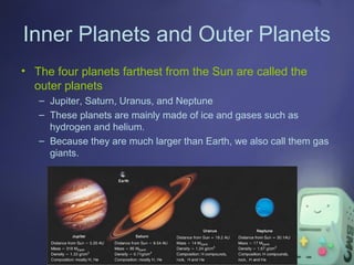 Inner Planets and Outer Planets
• The four planets farthest from the Sun are called the
outer planets
– Jupiter, Saturn, Uranus, and Neptune
– These planets are mainly made of ice and gases such as
hydrogen and helium.
– Because they are much larger than Earth, we also call them gas
giants.

 