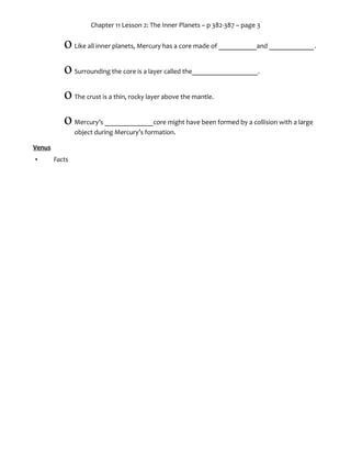 Chapter 11 Lesson 2: The Inner Planets – p 382-387 – page 3
o The mantle surrounds the liquid outer core.
o Above the mantle is Earth’s___________________.
o It’s broken into large pieces, called_______________________, that constantly slide
past, away from, or into each other
Mars
• Facts
o 4th
planet from the Sun
o _______________________the size of Earth
o Two very small and irregularly shaped ______________________
o Water on Mars is mainly trapped in the polar ice caps and a small amount in found
as liquid vapor
 However, little evidence of liquid water or life has been found
• Mar’s Atmosphere
o 95% carbon dioxide
o Temperatures: -125°C – _____________
o Dust storms that last for months
• Mar’s Surface
o Reddish due to ___________ _____________ in the soil (rust)
o Enormous canyons
o Largest ________________________ in the solar system
o Polar ice caps made of frozen carbon dioxide and ice
 
