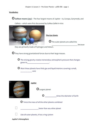 Chapter 11 Lesson 2 – The Outer Planets – p390-396 – page 1
Vocabulary
oGalilean moons (393) – The four largest moons of Jupiter – Io, Europa, Ganymede, and
Callisto – which were first discovered by Galileo Galilei in 1610
The Gas Giants
oThe outer planets are called the
___________________________ because
they are primarily made of hydrogen and helium.
oThey have strong gravitational forces due to their large masses.
o The strong gravity creates tremendous atmospheric pressure that changes
gases to_______________________.
o Most these planets have thick gas and liquid interiors covering a small,
____________ core
Jupiter
oLargest planet
o ____________times the diameter of Earth
o Twice the mass of all the other planets combined
 ___________________faster than any other planet
 Like all outer planets, it has a ring system
Jupiter’s Atmosphere
 