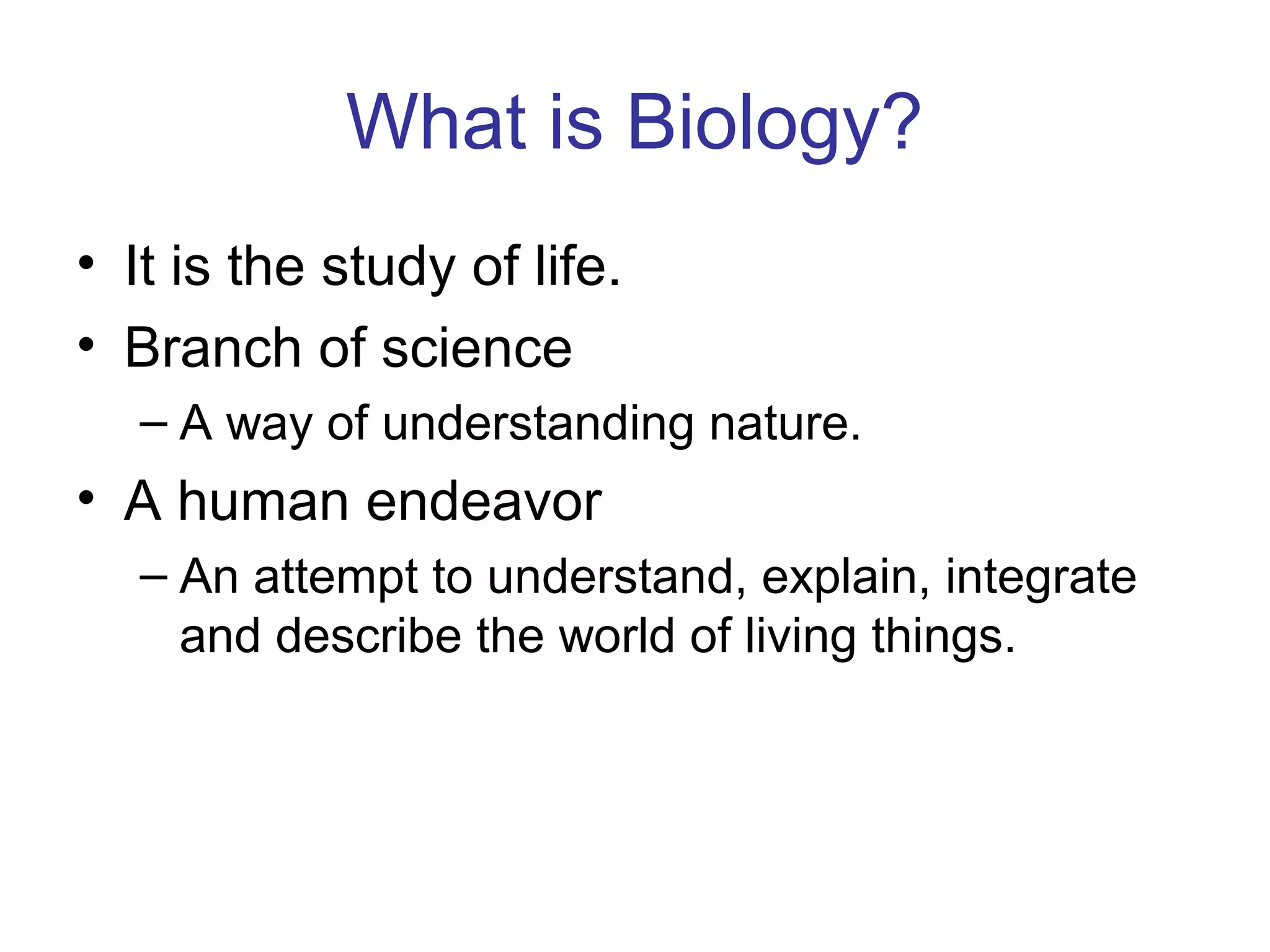 What is Biology?
• It is the study of life.
• Branch of science
– A way of understanding nature.
• A human endeavor
– An attempt to understand, explain, integrate
and describe the world of living things.
 