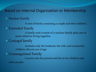 Based on Internal Organization or Membership
 Nuclear Family
A unit of family consisting a couple and their children.
 Extended Family
A family unit consist of a nuclear family plus one or
more relatives living together.
 Conjugal family
Includes only the husband, the wife, and unmarried
children who are not of age.
 Consanguineal Family
Consist only the parents and his or her children and
other people.
 