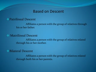 Based on Descent
Patrilineal Descent
Affiliates a person with the group of relatives through
his or her father.
 Matrilineal Descent
Affiliates a person with the group of relatives related
through his or her mother.
Bilateral Descent
Affiliates a person with the group of relatives related
through both his or her parents.
 