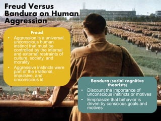 Freud Versus 
Bandura on Human 
Aggression 
Freud 
• Aggression is a universal, 
unconscious human 
instinct that must be 
controlled by the internal 
and external restraints of 
culture, society, and 
morality 
• Aggressive instincts were 
part of the irrational, 
impulsive, and 
unconscious id Bandura (social cognitive 
theorists) 
• Discount the importance of 
unconscious instincts or motives 
• Emphasize that behavior is 
driven by conscious goals and 
motives 
 