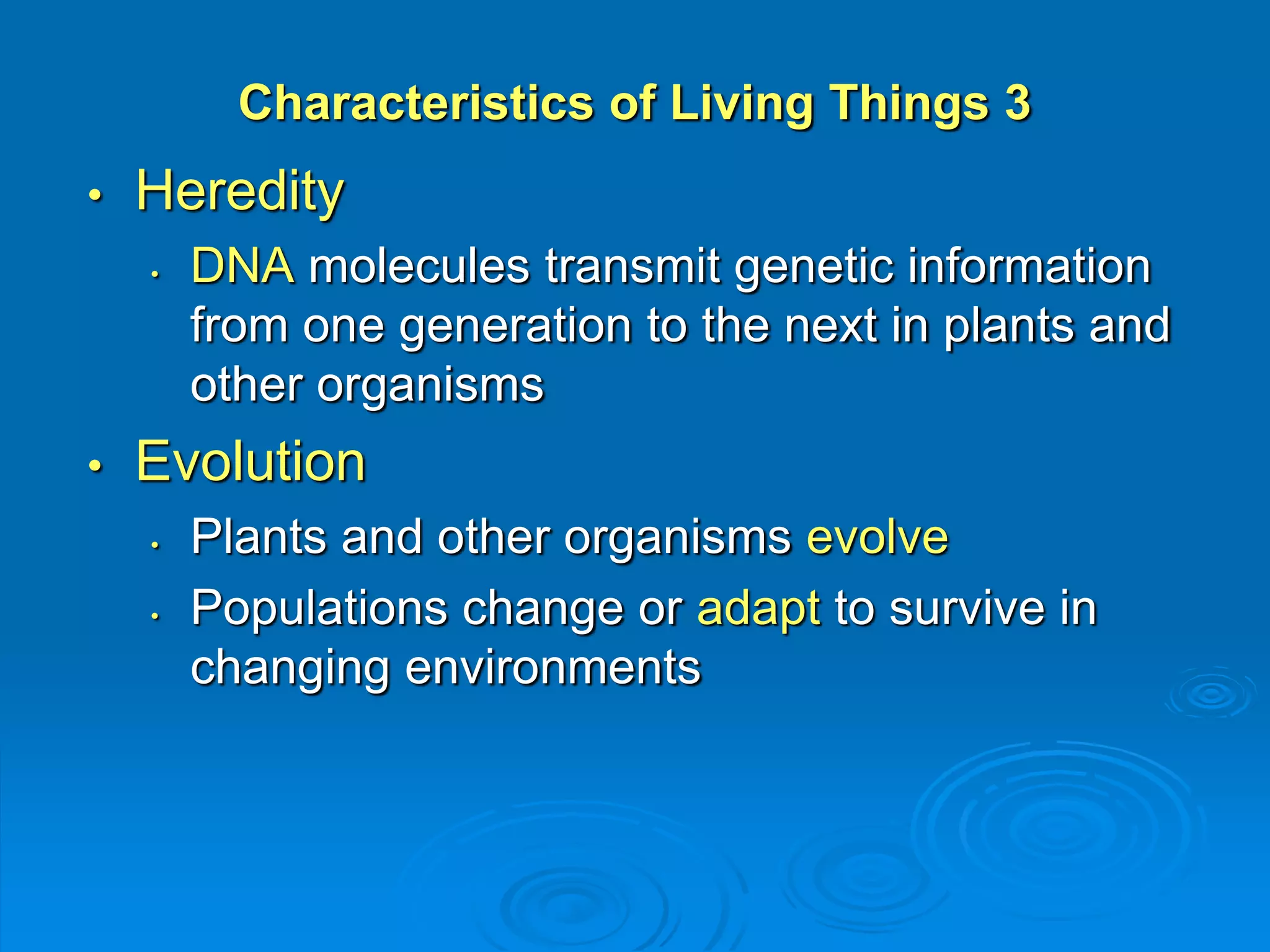 Characteristics of Living Things 3 
• Heredity 
• DNA molecules transmit genetic information 
from one generation to the next in plants and 
other organisms 
• Evolution 
• Plants and other organisms evolve 
• Populations change or adapt to survive in 
changing environments 
 