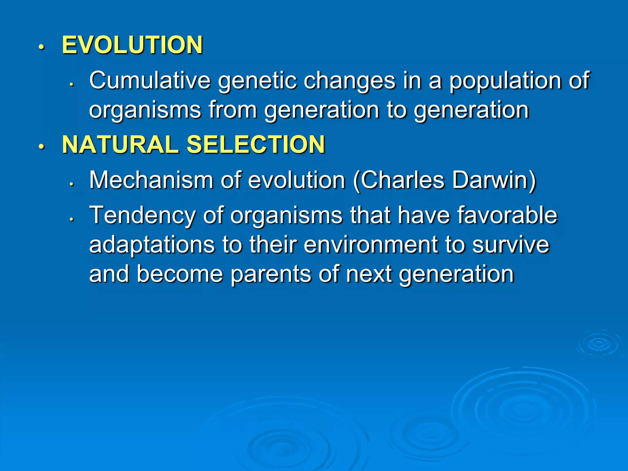 • EVOLUTION 
• Cumulative genetic changes in a population of 
organisms from generation to generation 
• NATURAL SELECTION 
• Mechanism of evolution (Charles Darwin) 
• Tendency of organisms that have favorable 
adaptations to their environment to survive 
and become parents of next generation 
 