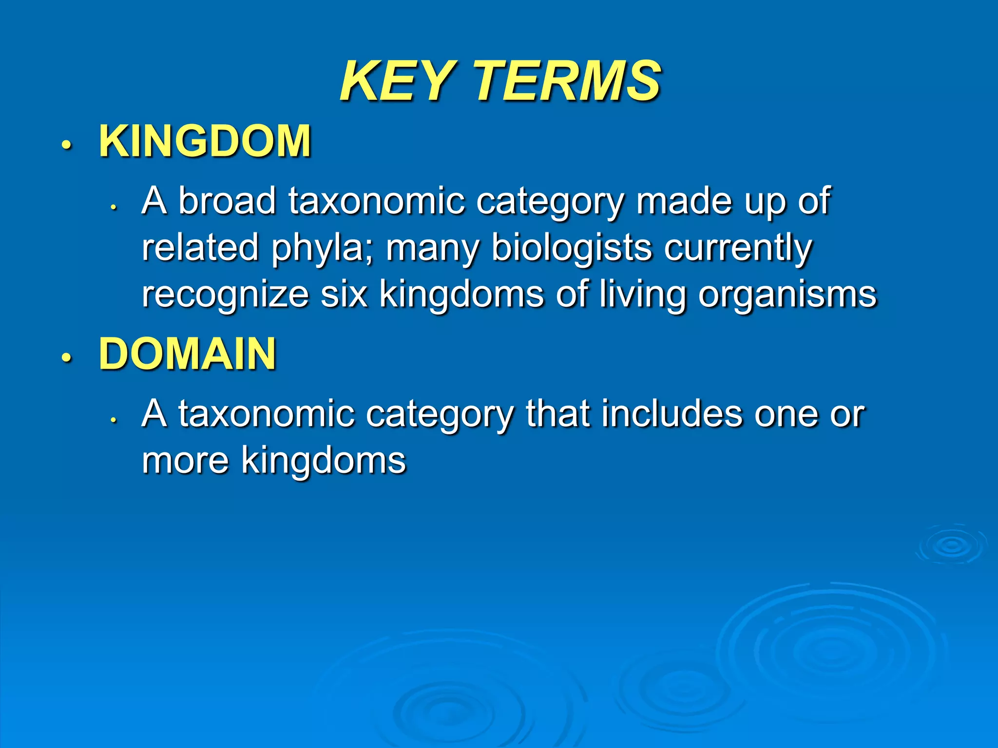 KEY TERMS 
• KINGDOM 
• A broad taxonomic category made up of 
related phyla; many biologists currently 
recognize six kingdoms of living organisms 
• DOMAIN 
• A taxonomic category that includes one or 
more kingdoms 
 