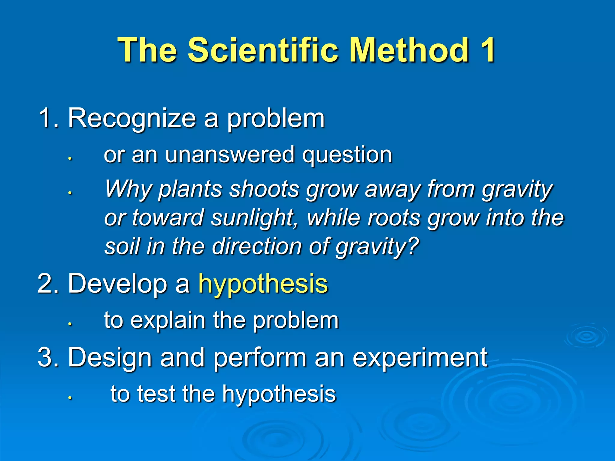 The Scientific Method 1 
1. Recognize a problem 
• or an unanswered question 
• Why plants shoots grow away from gravity 
or toward sunlight, while roots grow into the 
soil in the direction of gravity? 
2. Develop a hypothesis 
• to explain the problem 
3. Design and perform an experiment 
• to test the hypothesis 
 