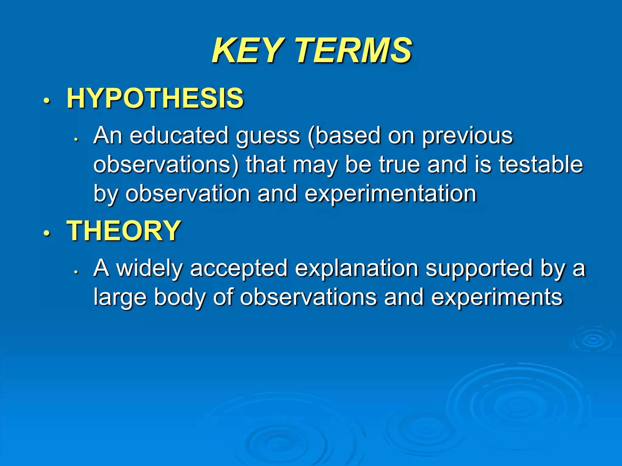 KEY TERMS 
• HYPOTHESIS 
• An educated guess (based on previous 
observations) that may be true and is testable 
by observation and experimentation 
• THEORY 
• A widely accepted explanation supported by a 
large body of observations and experiments 
 