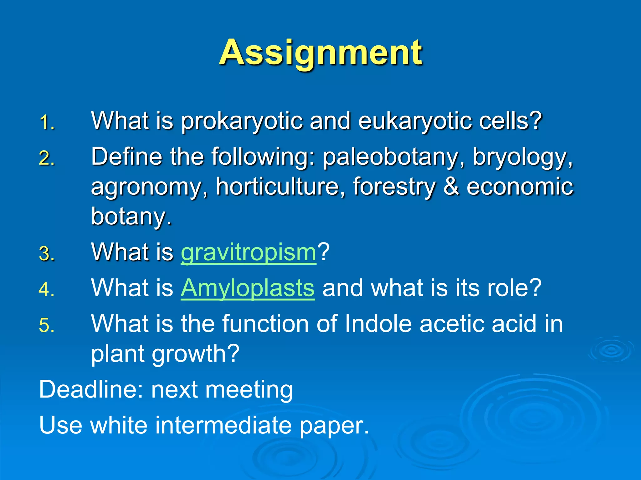 Assignment 
1. What is prokaryotic and eukaryotic cells? 
2. Define the following: paleobotany, bryology, 
agronomy, horticulture, forestry & economic 
botany. 
3. What is gravitropism? 
4. What is Amyloplasts and what is its role? 
5. What is the function of Indole acetic acid in 
plant growth? 
Deadline: next meeting 
Use white intermediate paper. 
 