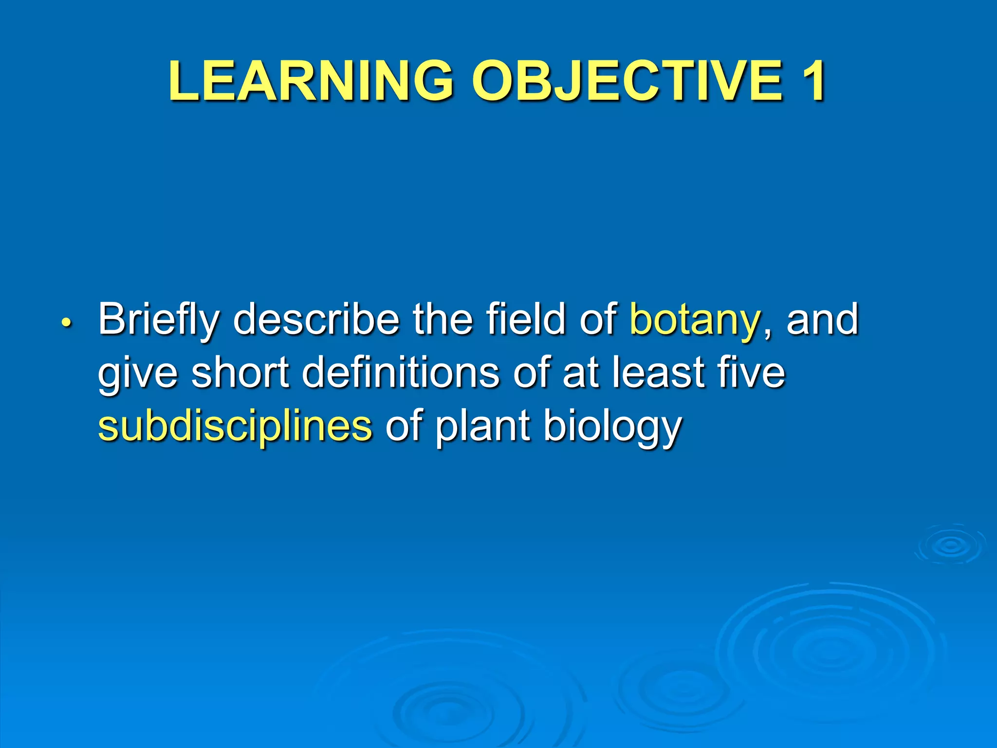 LEARNING OBJECTIVE 1 
• Briefly describe the field of botany, and 
give short definitions of at least five 
subdisciplines of plant biology 
 