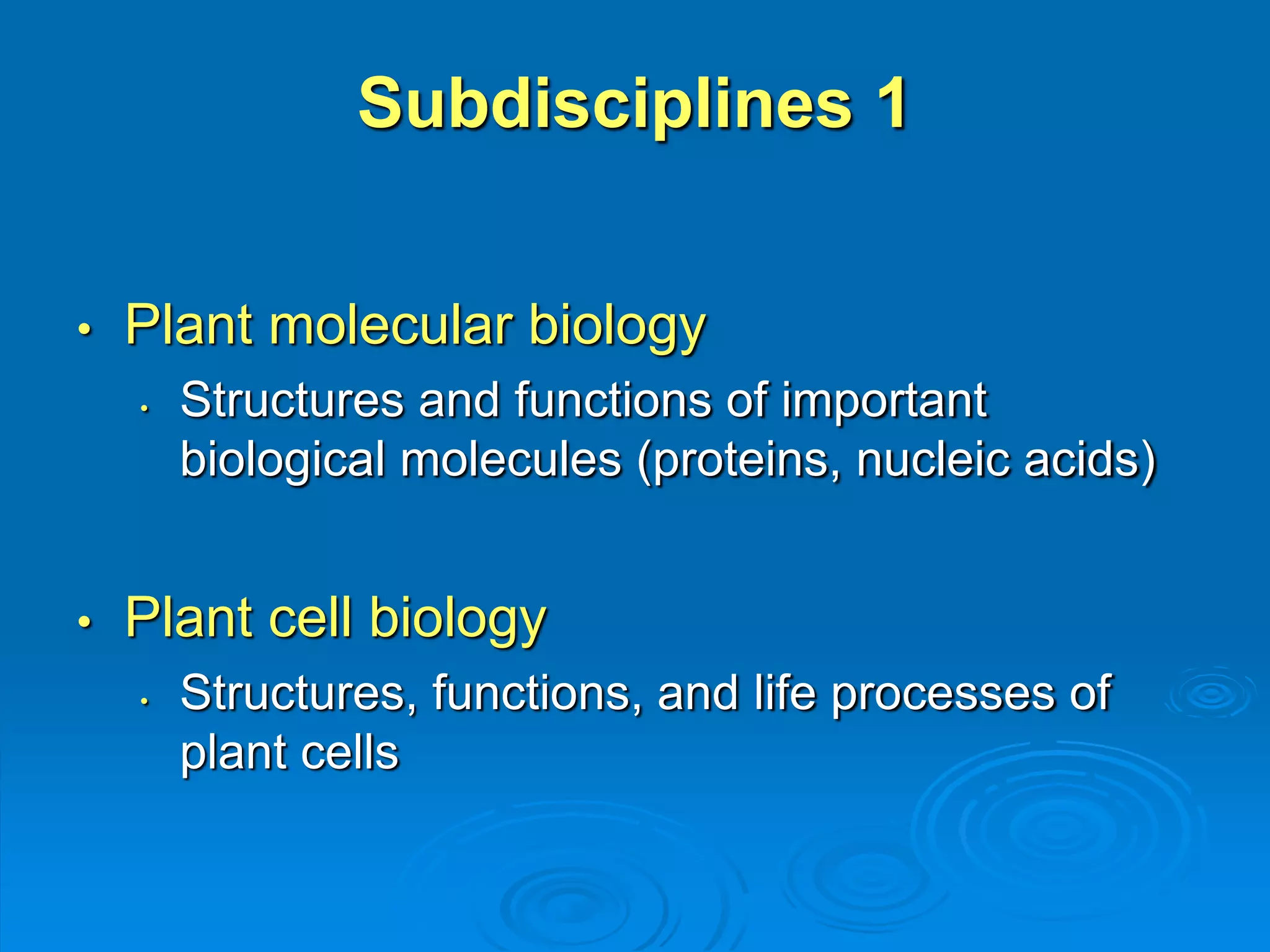 Subdisciplines 1 
• Plant molecular biology 
• Structures and functions of important 
biological molecules (proteins, nucleic acids) 
• Plant cell biology 
• Structures, functions, and life processes of 
plant cells 
 