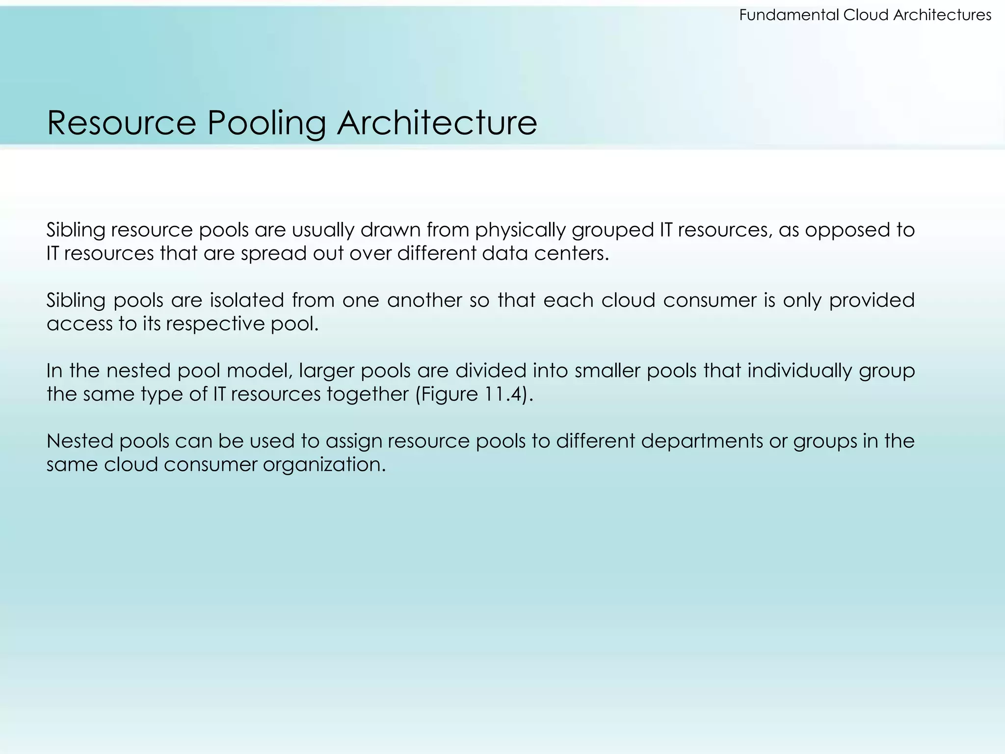 Fundamental Cloud Architectures 
Resource Pooling Architecture 
Sibling resource pools are usually drawn from physically grouped IT resources, as opposed to 
IT resources that are spread out over different data centers. 
Sibling pools are isolated from one another so that each cloud consumer is only provided 
access to its respective pool. 
In the nested pool model, larger pools are divided into smaller pools that individually group 
the same type of IT resources together (Figure 11.4). 
Nested pools can be used to assign resource pools to different departments or groups in the 
same cloud consumer organization. 
 