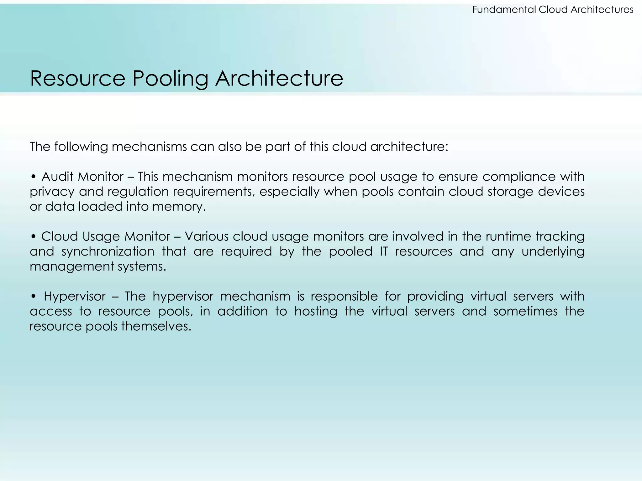 Fundamental Cloud Architectures 
Resource Pooling Architecture 
The following mechanisms can also be part of this cloud architecture: 
• Audit Monitor – This mechanism monitors resource pool usage to ensure compliance with 
privacy and regulation requirements, especially when pools contain cloud storage devices 
or data loaded into memory. 
• Cloud Usage Monitor – Various cloud usage monitors are involved in the runtime tracking 
and synchronization that are required by the pooled IT resources and any underlying 
management systems. 
• Hypervisor – The hypervisor mechanism is responsible for providing virtual servers with 
access to resource pools, in addition to hosting the virtual servers and sometimes the 
resource pools themselves. 
 