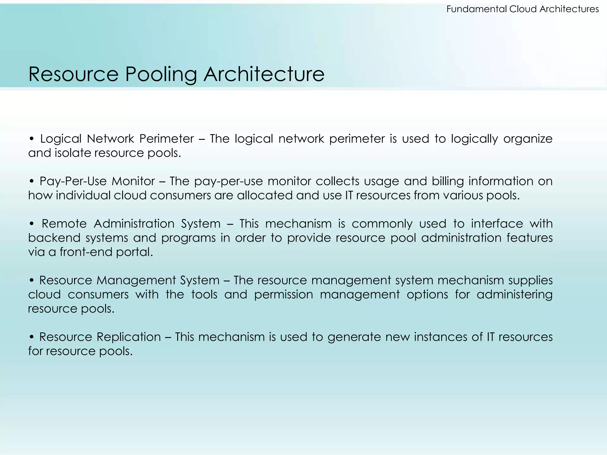 Fundamental Cloud Architectures 
Resource Pooling Architecture 
• Logical Network Perimeter – The logical network perimeter is used to logically organize 
and isolate resource pools. 
• Pay-Per-Use Monitor – The pay-per-use monitor collects usage and billing information on 
how individual cloud consumers are allocated and use IT resources from various pools. 
• Remote Administration System – This mechanism is commonly used to interface with 
backend systems and programs in order to provide resource pool administration features 
via a front-end portal. 
• Resource Management System – The resource management system mechanism supplies 
cloud consumers with the tools and permission management options for administering 
resource pools. 
• Resource Replication – This mechanism is used to generate new instances of IT resources 
for resource pools. 
 
