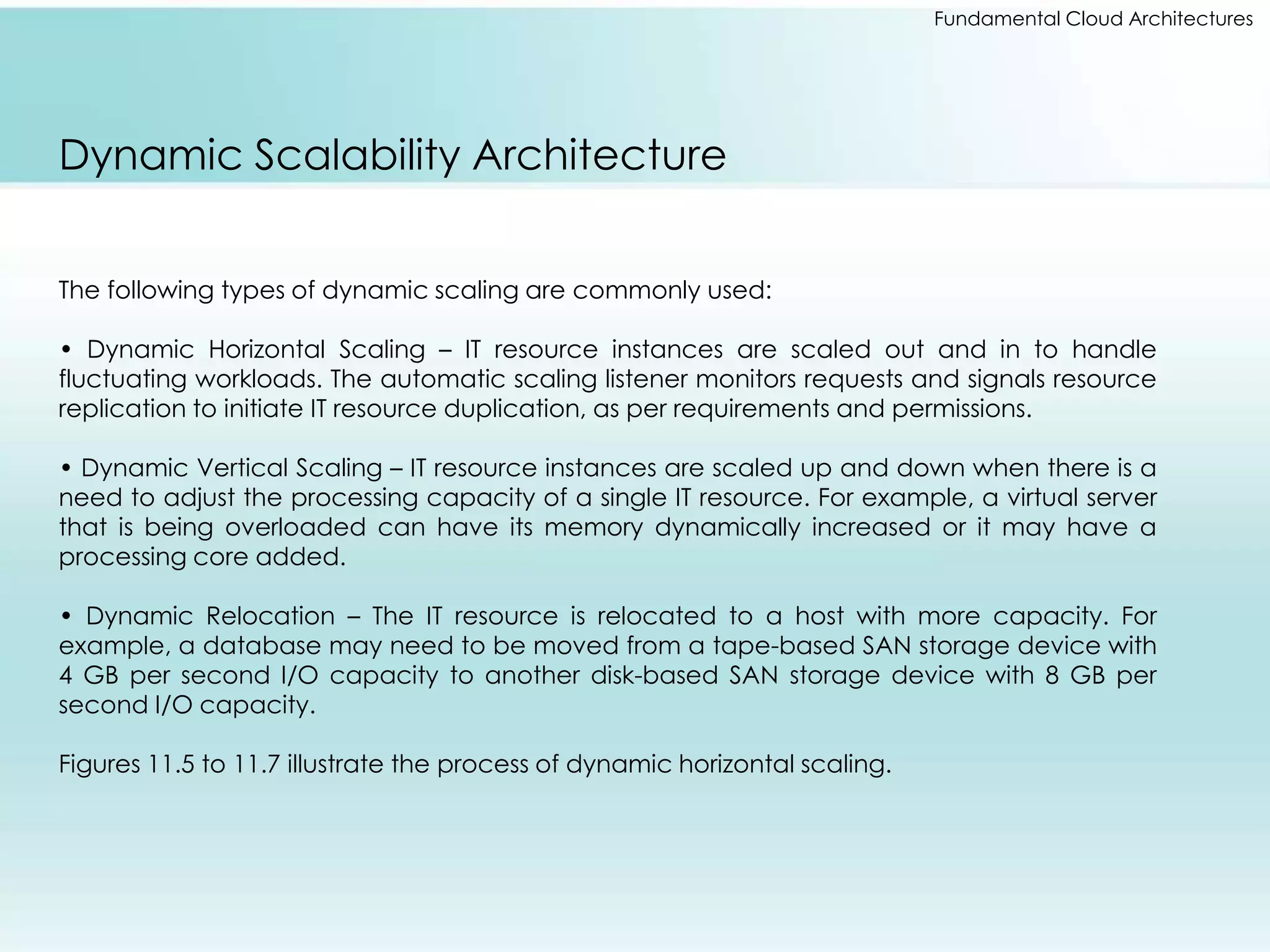 Fundamental Cloud Architectures 
Dynamic Scalability Architecture 
The following types of dynamic scaling are commonly used: 
• Dynamic Horizontal Scaling – IT resource instances are scaled out and in to handle 
fluctuating workloads. The automatic scaling listener monitors requests and signals resource 
replication to initiate IT resource duplication, as per requirements and permissions. 
• Dynamic Vertical Scaling – IT resource instances are scaled up and down when there is a 
need to adjust the processing capacity of a single IT resource. For example, a virtual server 
that is being overloaded can have its memory dynamically increased or it may have a 
processing core added. 
• Dynamic Relocation – The IT resource is relocated to a host with more capacity. For 
example, a database may need to be moved from a tape-based SAN storage device with 
4 GB per second I/O capacity to another disk-based SAN storage device with 8 GB per 
second I/O capacity. 
Figures 11.5 to 11.7 illustrate the process of dynamic horizontal scaling. 
 