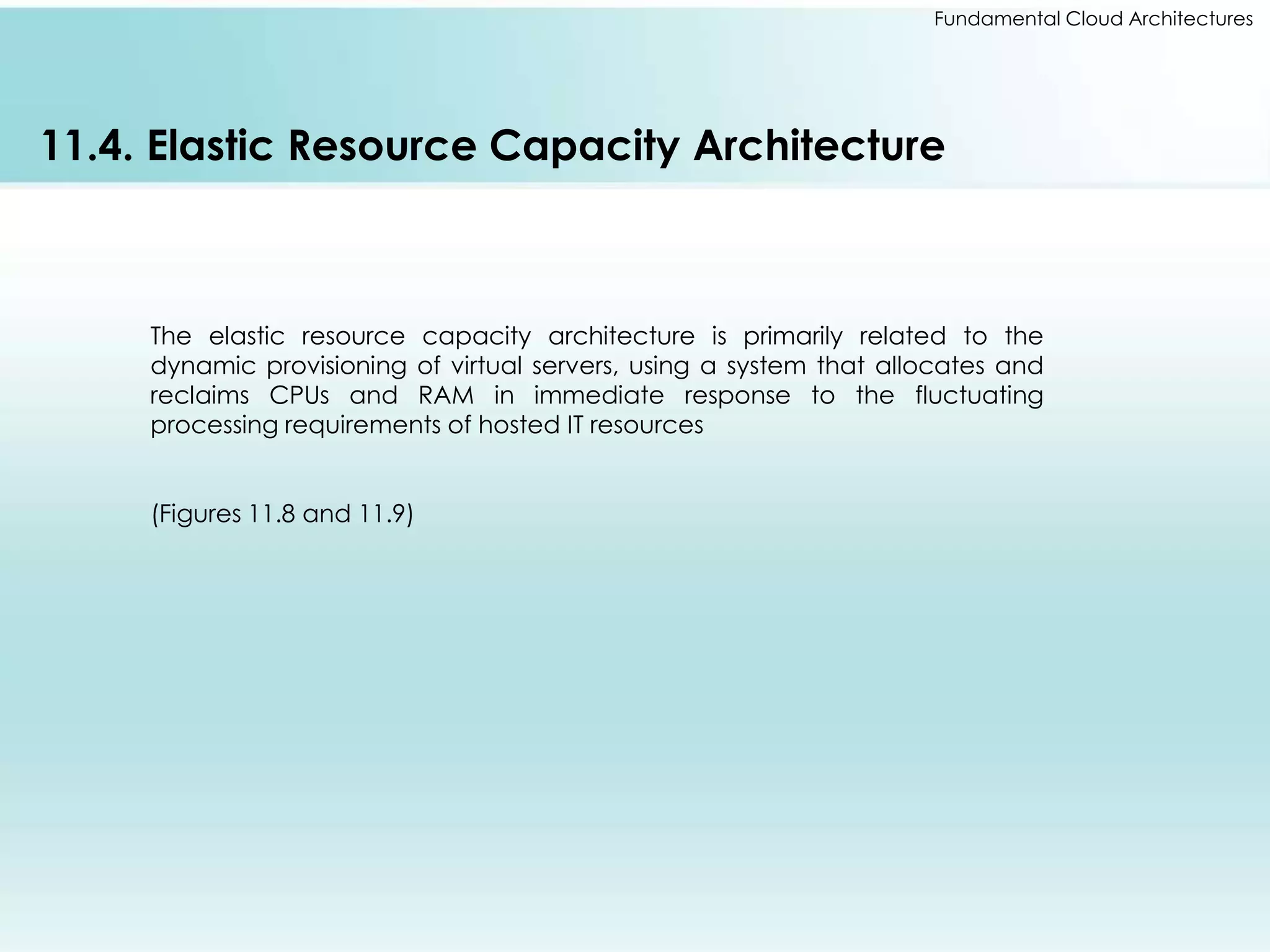 Fundamental Cloud Architectures 
11.4. Elastic Resource Capacity Architecture 
The elastic resource capacity architecture is primarily related to the 
dynamic provisioning of virtual servers, using a system that allocates and 
reclaims CPUs and RAM in immediate response to the fluctuating 
processing requirements of hosted IT resources 
(Figures 11.8 and 11.9) 
 