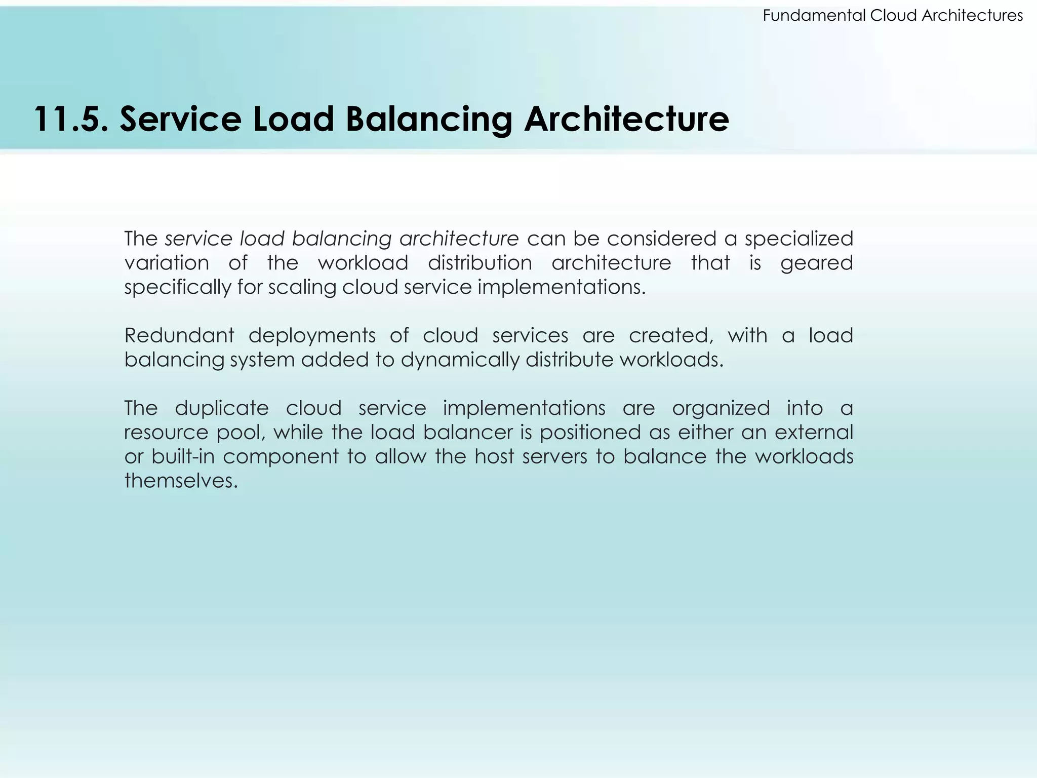 Fundamental Cloud Architectures 
11.5. Service Load Balancing Architecture 
The service load balancing architecture can be considered a specialized 
variation of the workload distribution architecture that is geared 
specifically for scaling cloud service implementations. 
Redundant deployments of cloud services are created, with a load 
balancing system added to dynamically distribute workloads. 
The duplicate cloud service implementations are organized into a 
resource pool, while the load balancer is positioned as either an external 
or built-in component to allow the host servers to balance the workloads 
themselves. 
 