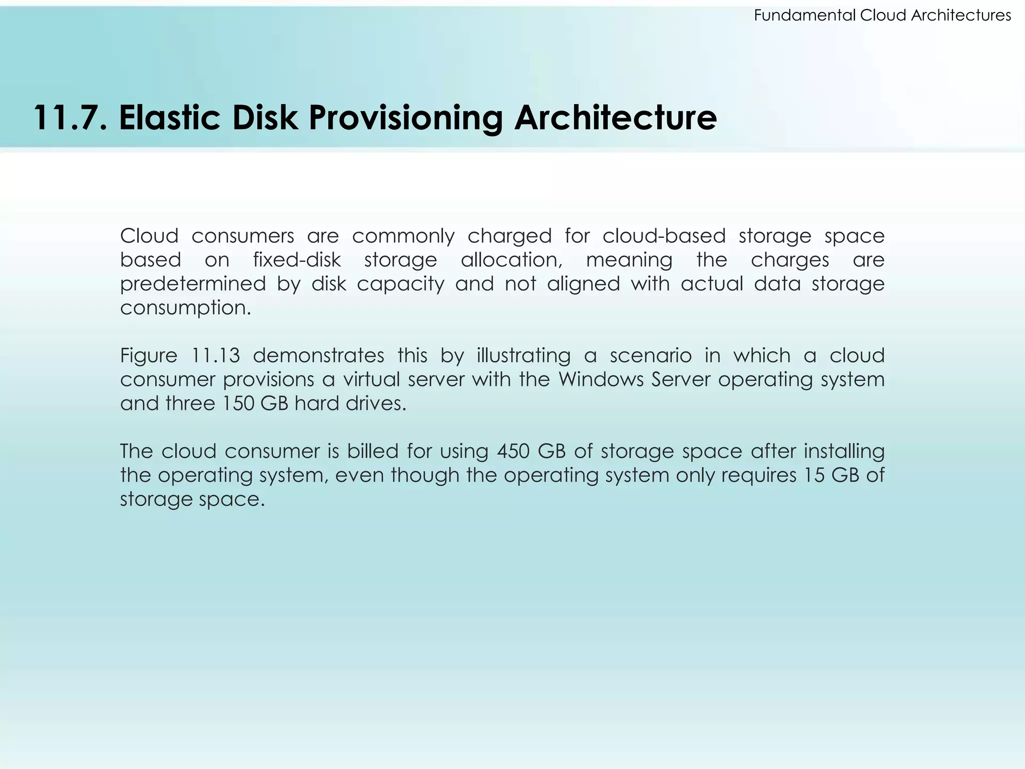 Fundamental Cloud Architectures 
11.7. Elastic Disk Provisioning Architecture 
Cloud consumers are commonly charged for cloud-based storage space 
based on fixed-disk storage allocation, meaning the charges are 
predetermined by disk capacity and not aligned with actual data storage 
consumption. 
Figure 11.13 demonstrates this by illustrating a scenario in which a cloud 
consumer provisions a virtual server with the Windows Server operating system 
and three 150 GB hard drives. 
The cloud consumer is billed for using 450 GB of storage space after installing 
the operating system, even though the operating system only requires 15 GB of 
storage space. 
 