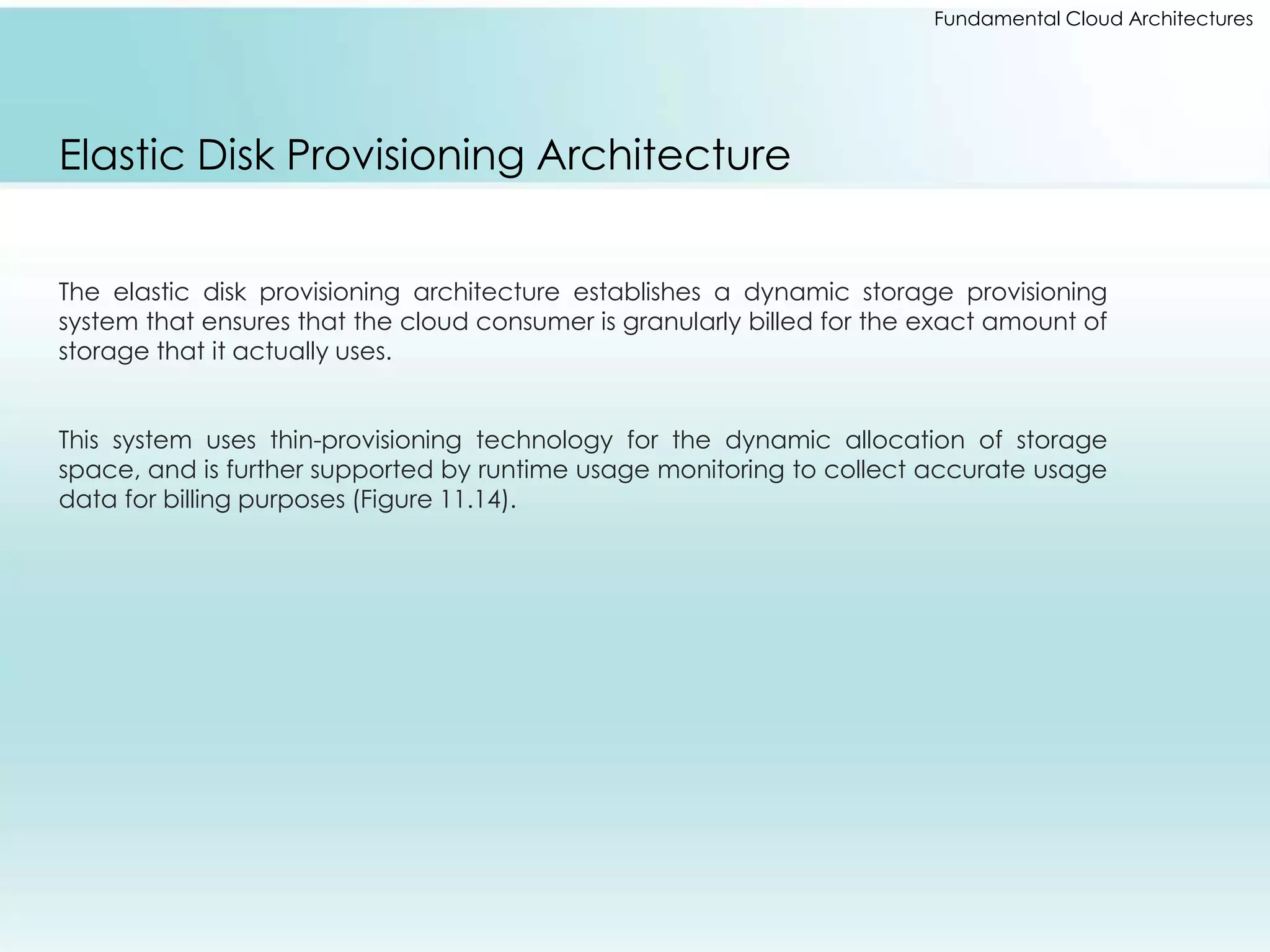 Fundamental Cloud Architectures 
Elastic Disk Provisioning Architecture 
The elastic disk provisioning architecture establishes a dynamic storage provisioning 
system that ensures that the cloud consumer is granularly billed for the exact amount of 
storage that it actually uses. 
This system uses thin-provisioning technology for the dynamic allocation of storage 
space, and is further supported by runtime usage monitoring to collect accurate usage 
data for billing purposes (Figure 11.14). 
 