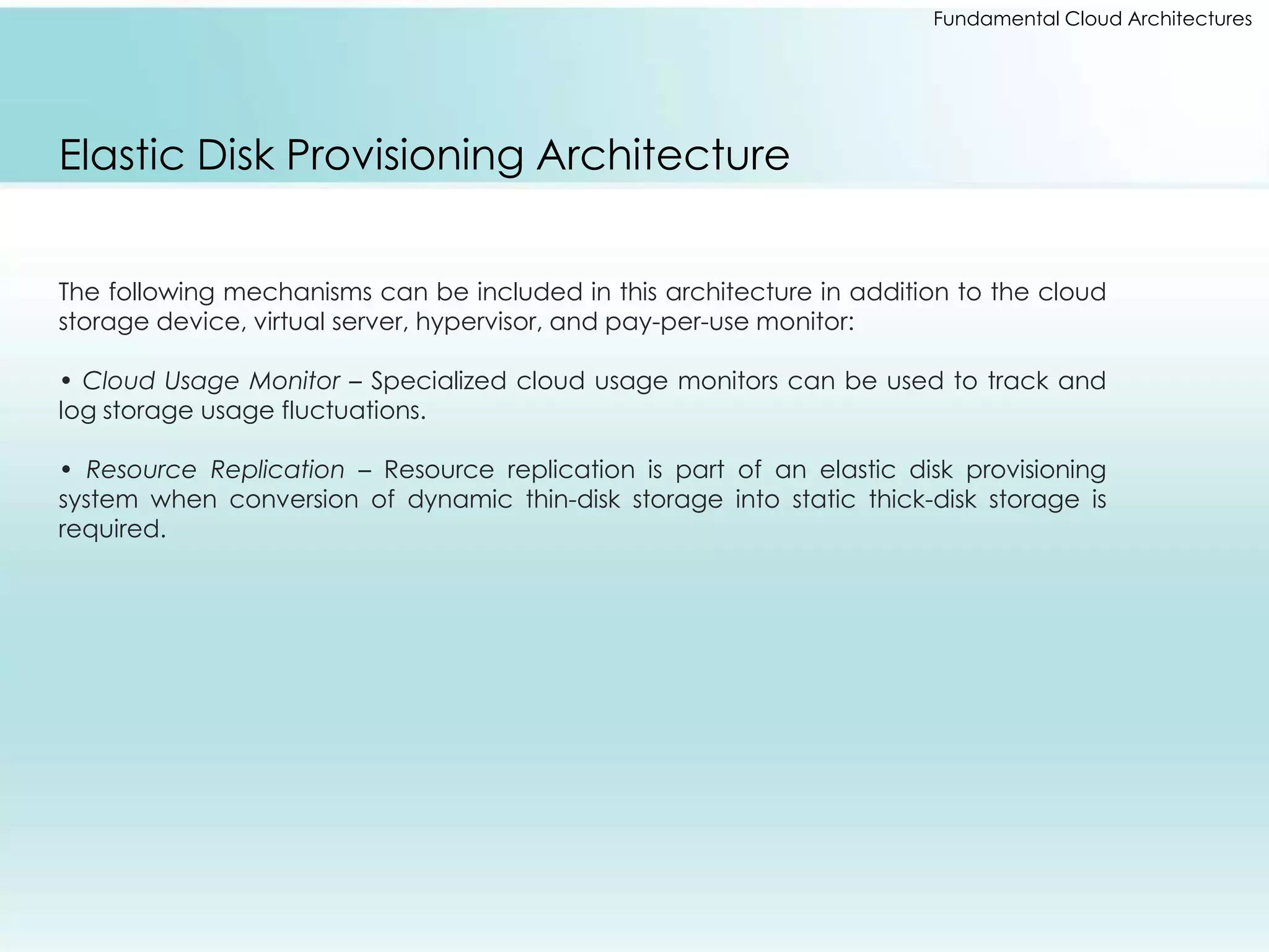 Fundamental Cloud Architectures 
Elastic Disk Provisioning Architecture 
The following mechanisms can be included in this architecture in addition to the cloud 
storage device, virtual server, hypervisor, and pay-per-use monitor: 
• Cloud Usage Monitor – Specialized cloud usage monitors can be used to track and 
log storage usage fluctuations. 
• Resource Replication – Resource replication is part of an elastic disk provisioning 
system when conversion of dynamic thin-disk storage into static thick-disk storage is 
required. 
 