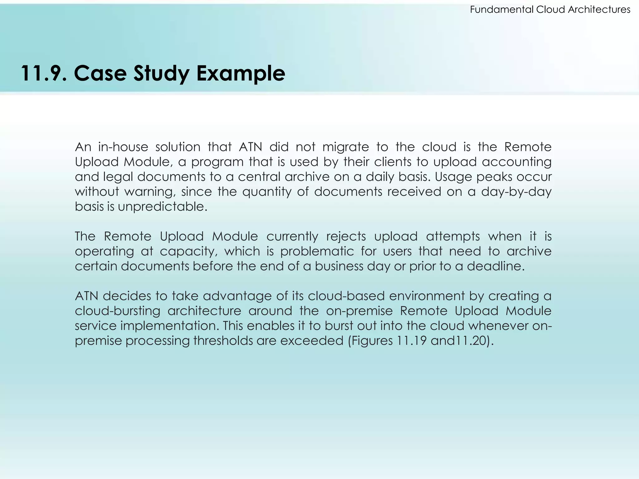 Fundamental Cloud Architectures 
11.9. Case Study Example 
An in-house solution that ATN did not migrate to the cloud is the Remote 
Upload Module, a program that is used by their clients to upload accounting 
and legal documents to a central archive on a daily basis. Usage peaks occur 
without warning, since the quantity of documents received on a day-by-day 
basis is unpredictable. 
The Remote Upload Module currently rejects upload attempts when it is 
operating at capacity, which is problematic for users that need to archive 
certain documents before the end of a business day or prior to a deadline. 
ATN decides to take advantage of its cloud-based environment by creating a 
cloud-bursting architecture around the on-premise Remote Upload Module 
service implementation. This enables it to burst out into the cloud whenever on-premise 
processing thresholds are exceeded (Figures 11.19 and11.20). 
 