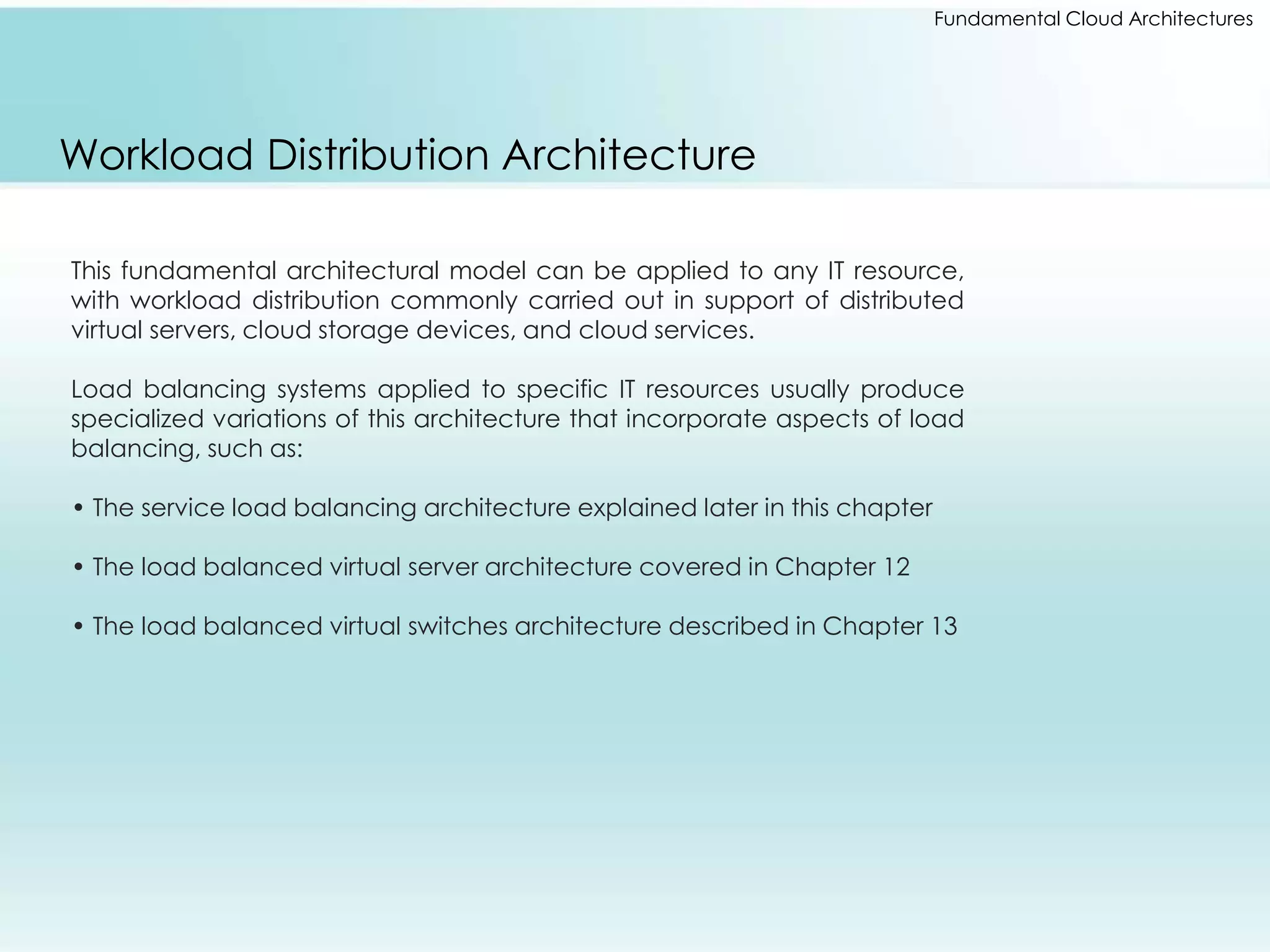 Fundamental Cloud Architectures 
Workload Distribution Architecture 
This fundamental architectural model can be applied to any IT resource, 
with workload distribution commonly carried out in support of distributed 
virtual servers, cloud storage devices, and cloud services. 
Load balancing systems applied to specific IT resources usually produce 
specialized variations of this architecture that incorporate aspects of load 
balancing, such as: 
• The service load balancing architecture explained later in this chapter 
• The load balanced virtual server architecture covered in Chapter 12 
• The load balanced virtual switches architecture described in Chapter 13 
 