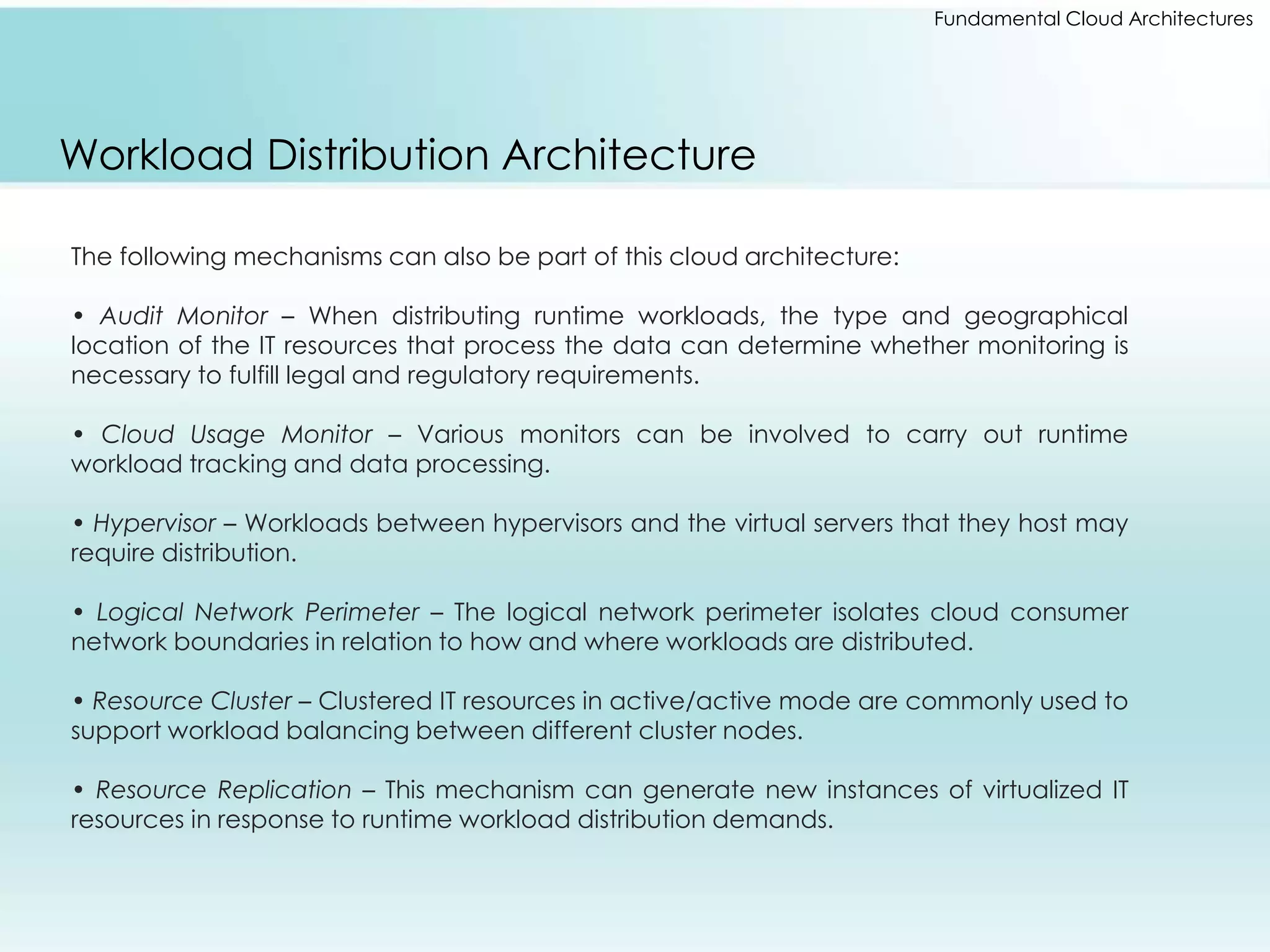 Fundamental Cloud Architectures 
Workload Distribution Architecture 
The following mechanisms can also be part of this cloud architecture: 
• Audit Monitor – When distributing runtime workloads, the type and geographical 
location of the IT resources that process the data can determine whether monitoring is 
necessary to fulfill legal and regulatory requirements. 
• Cloud Usage Monitor – Various monitors can be involved to carry out runtime 
workload tracking and data processing. 
• Hypervisor – Workloads between hypervisors and the virtual servers that they host may 
require distribution. 
• Logical Network Perimeter – The logical network perimeter isolates cloud consumer 
network boundaries in relation to how and where workloads are distributed. 
• Resource Cluster – Clustered IT resources in active/active mode are commonly used to 
support workload balancing between different cluster nodes. 
• Resource Replication – This mechanism can generate new instances of virtualized IT 
resources in response to runtime workload distribution demands. 
 