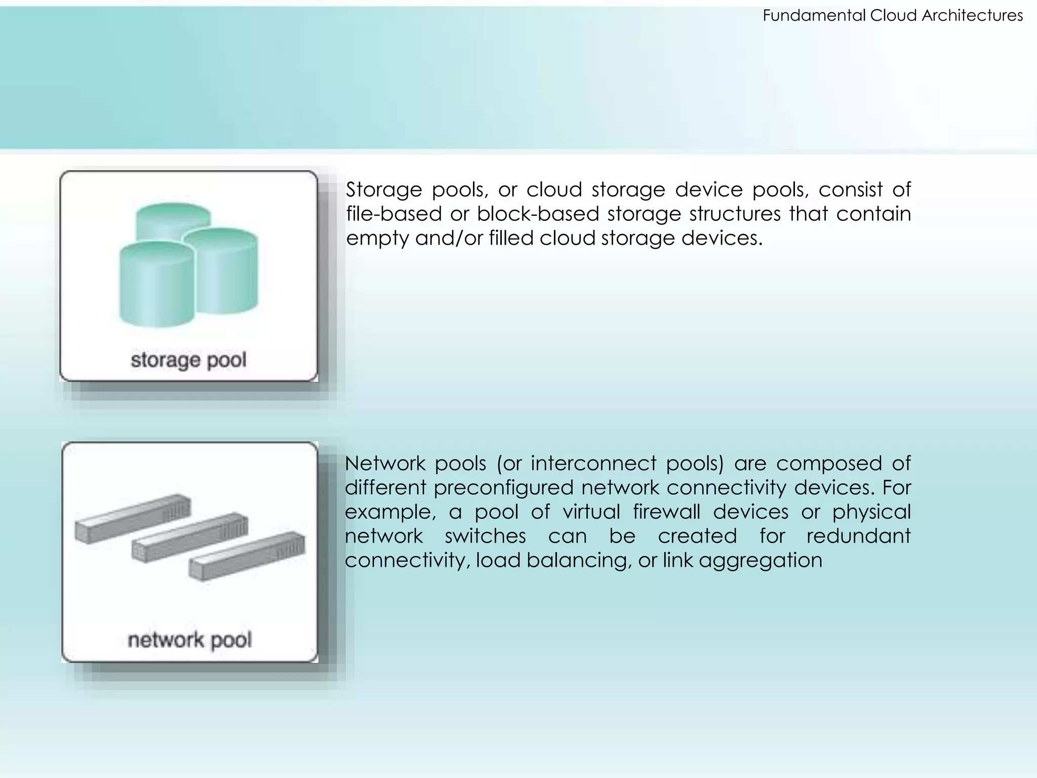 Fundamental Cloud Architectures 
Storage pools, or cloud storage device pools, consist of 
file-based or block-based storage structures that contain 
empty and/or filled cloud storage devices. 
Network pools (or interconnect pools) are composed of 
different preconfigured network connectivity devices. For 
example, a pool of virtual firewall devices or physical 
network switches can be created for redundant 
connectivity, load balancing, or link aggregation 
 