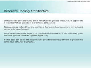 Fundamental Cloud Architectures 
Resource Pooling Architecture 
Sibling resource pools are usually drawn from physically grouped IT resources, as opposed to 
IT resources that are spread out over different data centers. 
Sibling pools are isolated from one another so that each cloud consumer is only provided 
access to its respective pool. 
In the nested pool model, larger pools are divided into smaller pools that individually group 
the same type of IT resources together (Figure 11.4). 
Nested pools can be used to assign resource pools to different departments or groups in the 
same cloud consumer organization. 
 